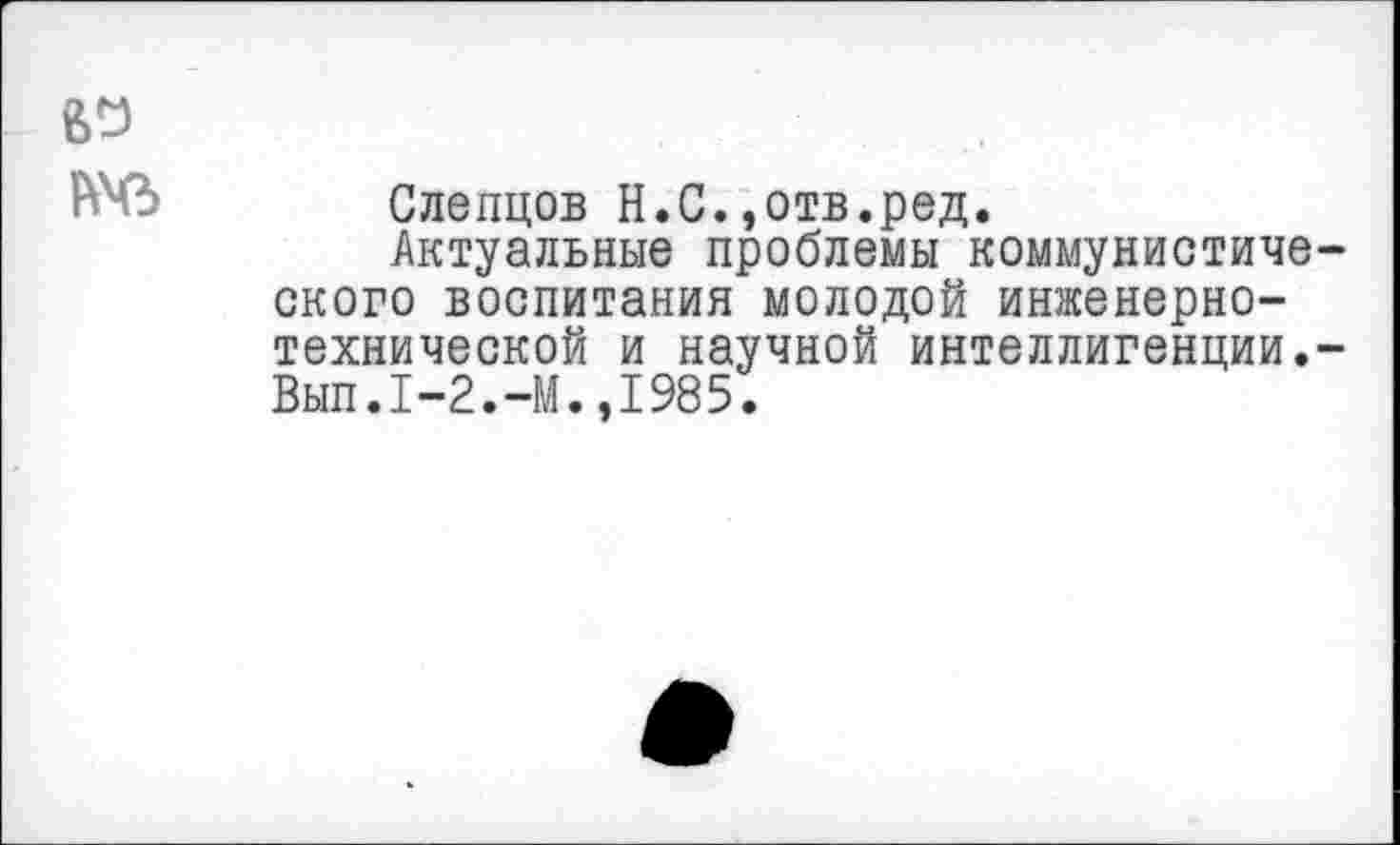 ﻿Слепцов Н.С.,отв.ред.
Актуальные проблемы коммунистиче ского воспитания молодой инженерно-технической и научной интеллигенции. Вып.1-2.-М.,1985.